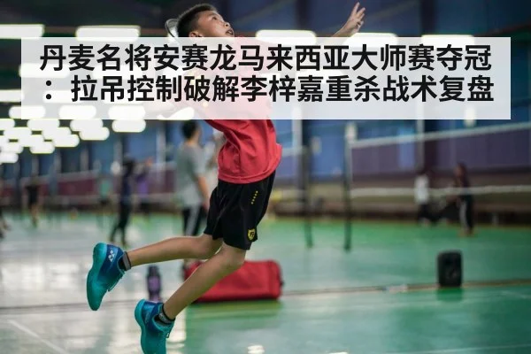 丹麦名将安赛龙马来西亚大师赛夺冠：拉吊控制破解李梓嘉重杀战术复盘